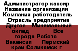Администратор-кассир › Название организации ­ Компания-работодатель › Отрасль предприятия ­ Другое › Минимальный оклад ­ 15 000 - Все города Работа » Вакансии   . Пермский край,Соликамск г.
